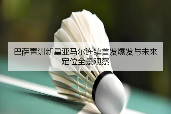 巴萨青训新星亚马尔连续首发爆发与未来定位全景观察